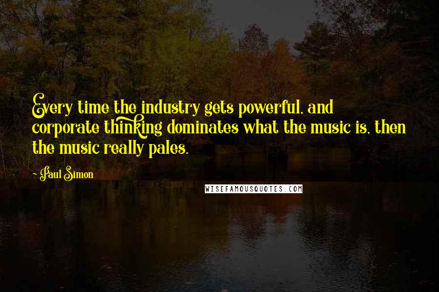 Paul Simon Quotes: Every time the industry gets powerful, and corporate thinking dominates what the music is, then the music really pales.