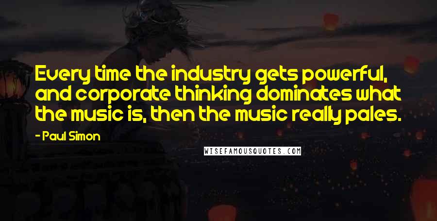 Paul Simon Quotes: Every time the industry gets powerful, and corporate thinking dominates what the music is, then the music really pales.