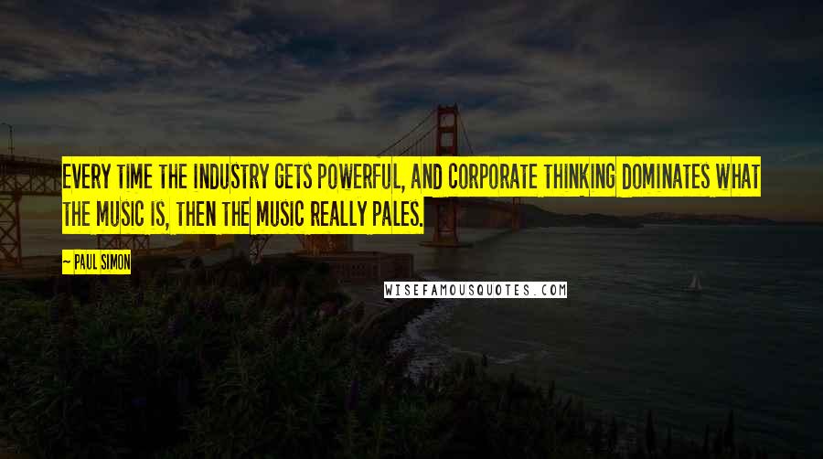 Paul Simon Quotes: Every time the industry gets powerful, and corporate thinking dominates what the music is, then the music really pales.