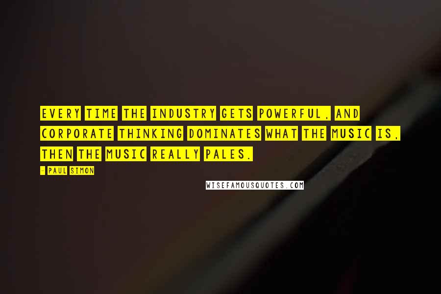 Paul Simon Quotes: Every time the industry gets powerful, and corporate thinking dominates what the music is, then the music really pales.