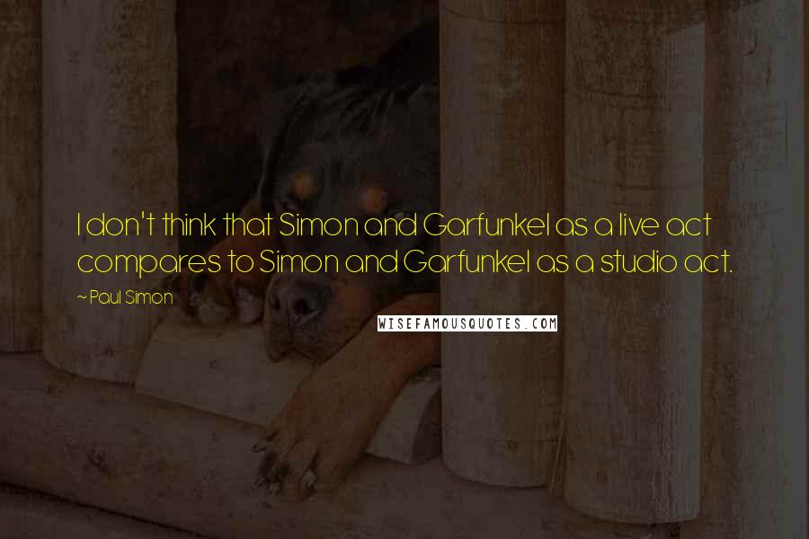 Paul Simon Quotes: I don't think that Simon and Garfunkel as a live act compares to Simon and Garfunkel as a studio act.