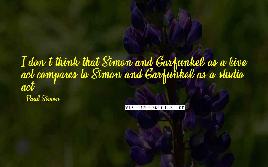 Paul Simon Quotes: I don't think that Simon and Garfunkel as a live act compares to Simon and Garfunkel as a studio act.