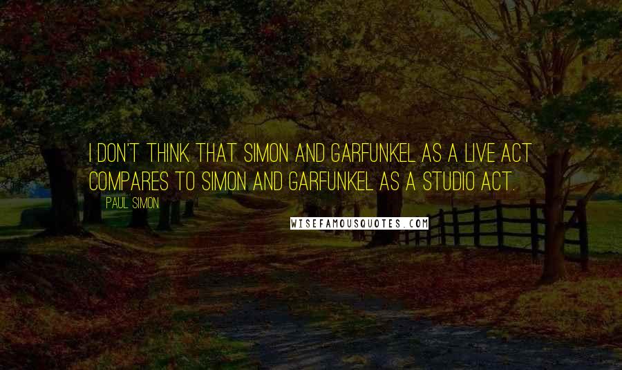 Paul Simon Quotes: I don't think that Simon and Garfunkel as a live act compares to Simon and Garfunkel as a studio act.