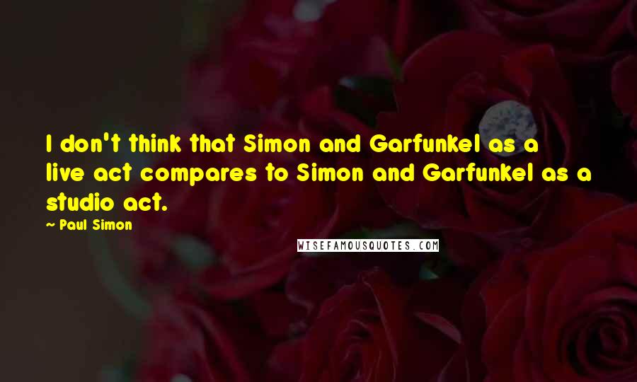 Paul Simon Quotes: I don't think that Simon and Garfunkel as a live act compares to Simon and Garfunkel as a studio act.