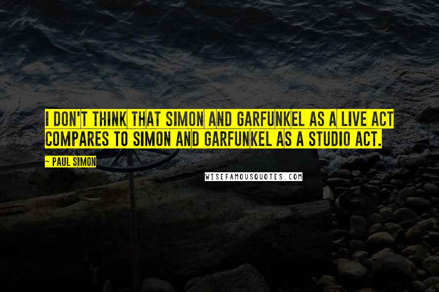 Paul Simon Quotes: I don't think that Simon and Garfunkel as a live act compares to Simon and Garfunkel as a studio act.