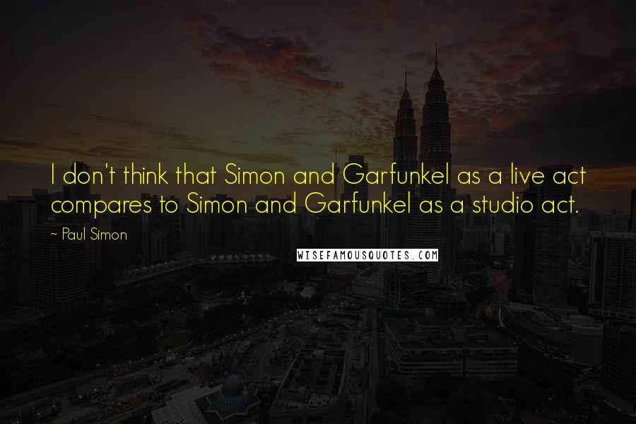 Paul Simon Quotes: I don't think that Simon and Garfunkel as a live act compares to Simon and Garfunkel as a studio act.