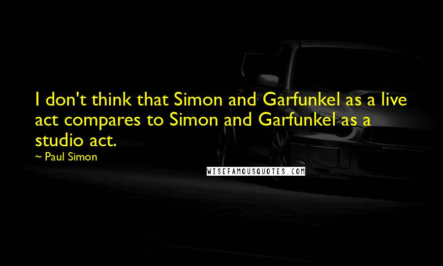 Paul Simon Quotes: I don't think that Simon and Garfunkel as a live act compares to Simon and Garfunkel as a studio act.