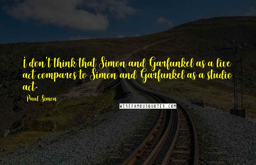 Paul Simon Quotes: I don't think that Simon and Garfunkel as a live act compares to Simon and Garfunkel as a studio act.