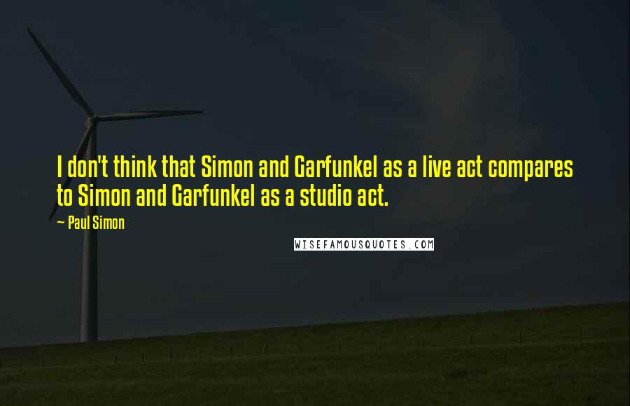 Paul Simon Quotes: I don't think that Simon and Garfunkel as a live act compares to Simon and Garfunkel as a studio act.