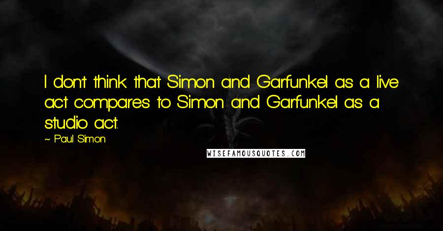 Paul Simon Quotes: I don't think that Simon and Garfunkel as a live act compares to Simon and Garfunkel as a studio act.