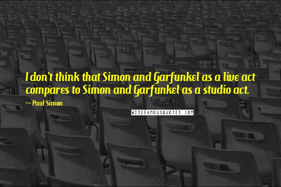 Paul Simon Quotes: I don't think that Simon and Garfunkel as a live act compares to Simon and Garfunkel as a studio act.