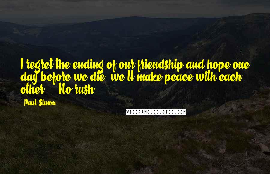 Paul Simon Quotes: I regret the ending of our friendship and hope one day before we die, we'll make peace with each other ... No rush.