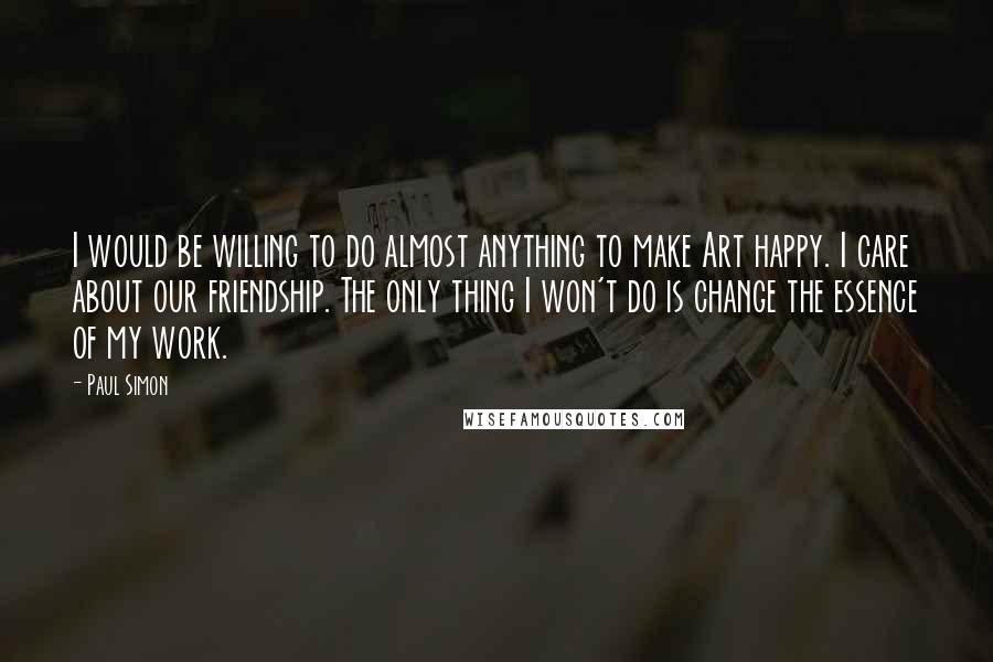 Paul Simon Quotes: I would be willing to do almost anything to make Art happy. I care about our friendship. The only thing I won't do is change the essence of my work.