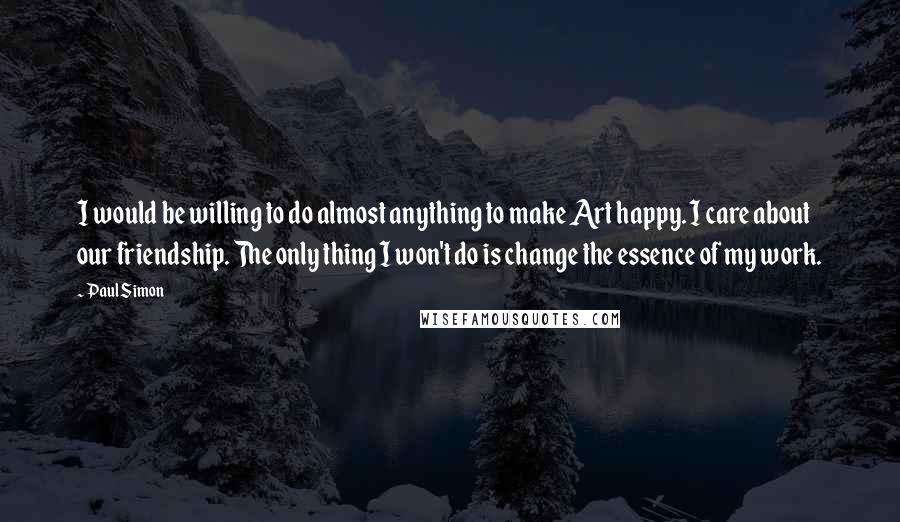 Paul Simon Quotes: I would be willing to do almost anything to make Art happy. I care about our friendship. The only thing I won't do is change the essence of my work.