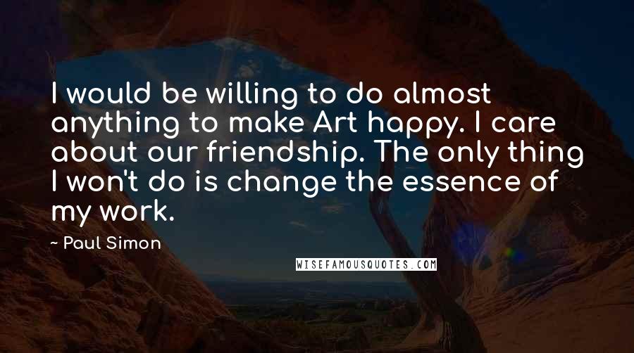 Paul Simon Quotes: I would be willing to do almost anything to make Art happy. I care about our friendship. The only thing I won't do is change the essence of my work.