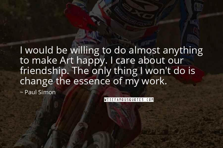 Paul Simon Quotes: I would be willing to do almost anything to make Art happy. I care about our friendship. The only thing I won't do is change the essence of my work.