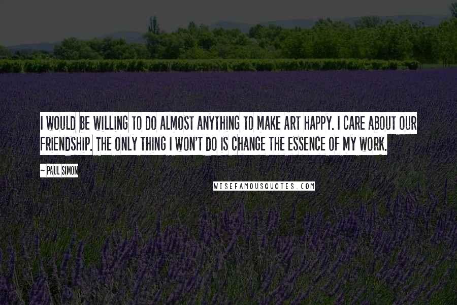 Paul Simon Quotes: I would be willing to do almost anything to make Art happy. I care about our friendship. The only thing I won't do is change the essence of my work.