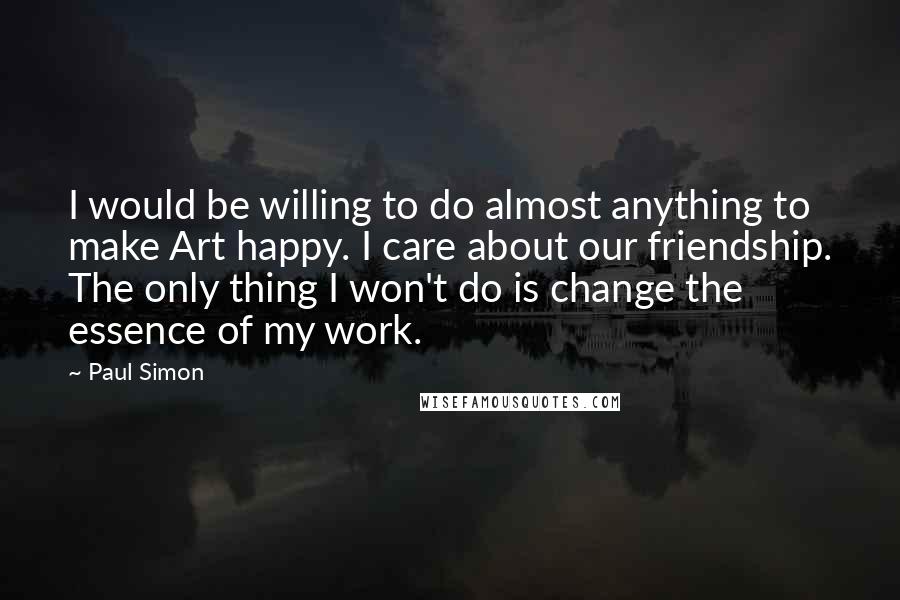 Paul Simon Quotes: I would be willing to do almost anything to make Art happy. I care about our friendship. The only thing I won't do is change the essence of my work.