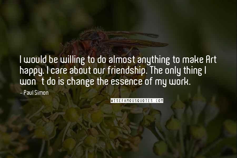 Paul Simon Quotes: I would be willing to do almost anything to make Art happy. I care about our friendship. The only thing I won't do is change the essence of my work.