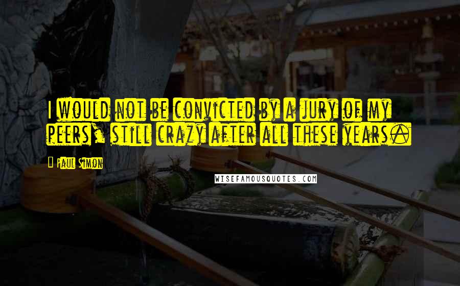 Paul Simon Quotes: I would not be convicted by a jury of my peers, still crazy after all these years.