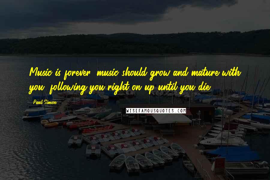 Paul Simon Quotes: Music is forever; music should grow and mature with you, following you right on up until you die.