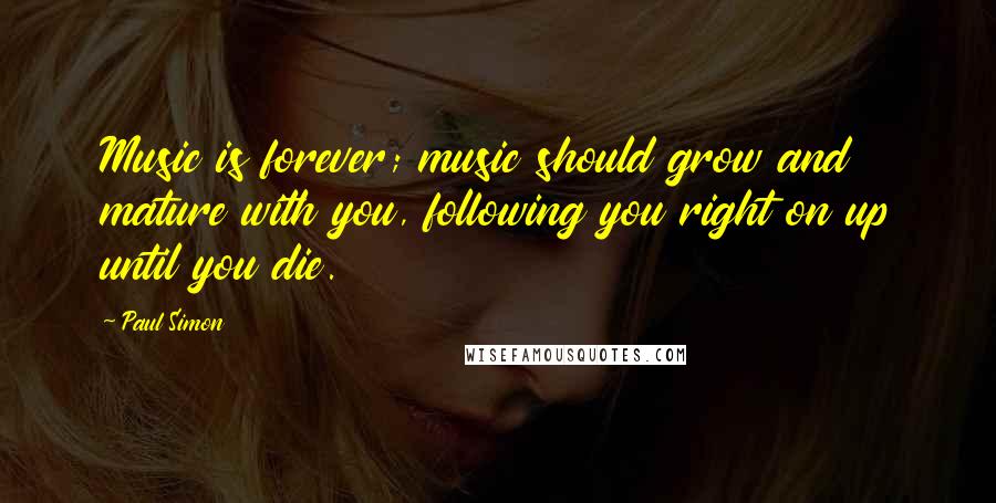 Paul Simon Quotes: Music is forever; music should grow and mature with you, following you right on up until you die.