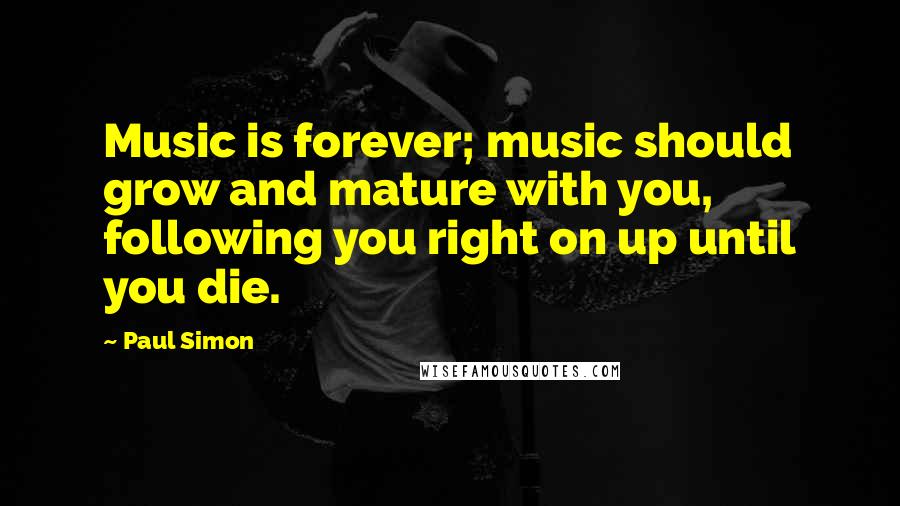 Paul Simon Quotes: Music is forever; music should grow and mature with you, following you right on up until you die.