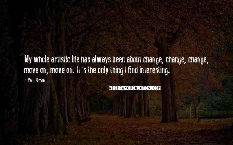 Paul Simon Quotes: My whole artistic life has always been about change, change, change, move on, move on. It's the only thing I find interesting.