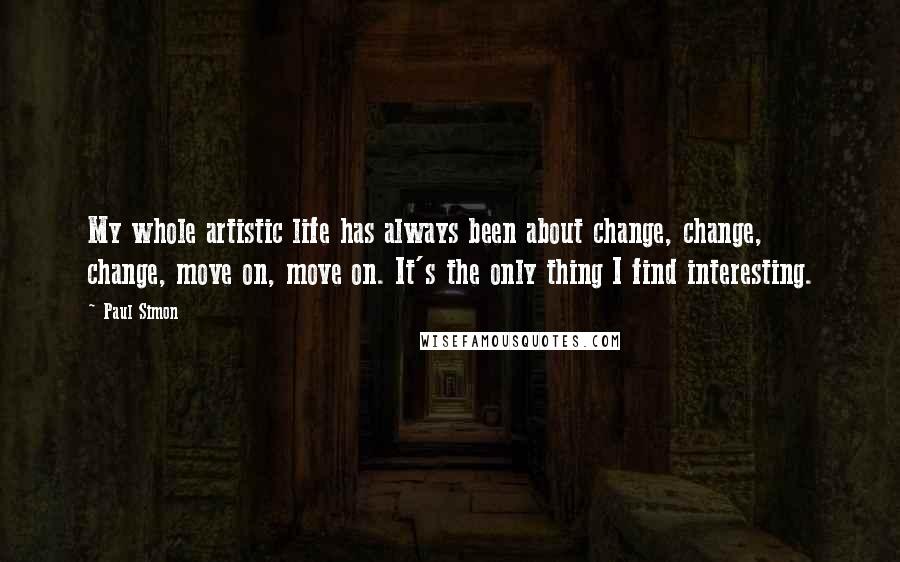 Paul Simon Quotes: My whole artistic life has always been about change, change, change, move on, move on. It's the only thing I find interesting.