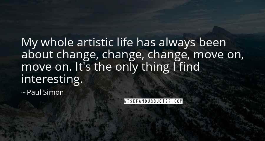 Paul Simon Quotes: My whole artistic life has always been about change, change, change, move on, move on. It's the only thing I find interesting.