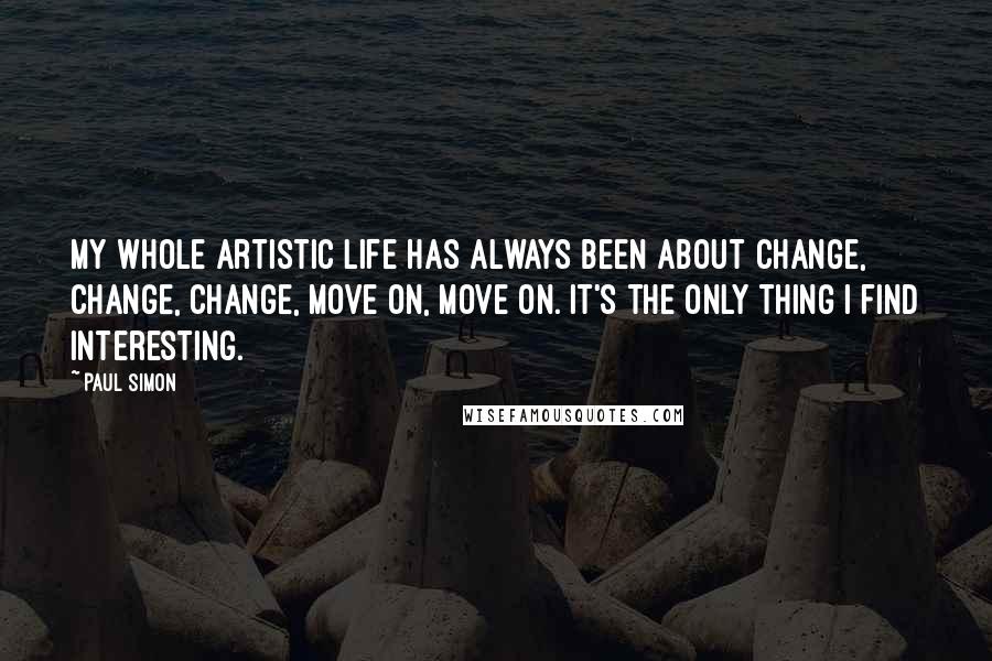 Paul Simon Quotes: My whole artistic life has always been about change, change, change, move on, move on. It's the only thing I find interesting.