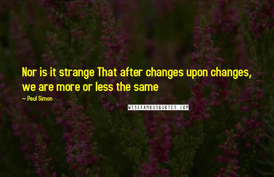 Paul Simon Quotes: Nor is it strange That after changes upon changes, we are more or less the same