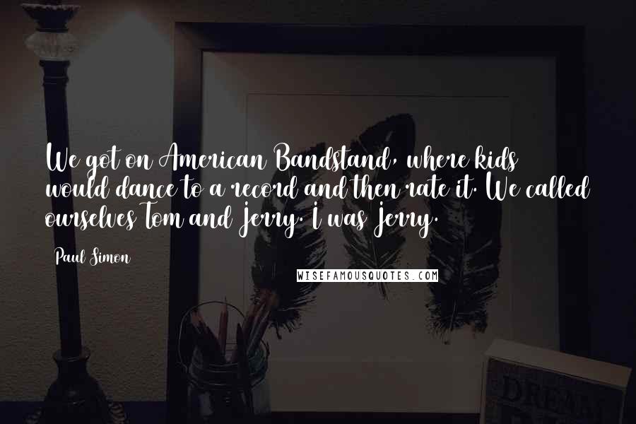 Paul Simon Quotes: We got on American Bandstand, where kids would dance to a record and then rate it. We called ourselves Tom and Jerry. I was Jerry.