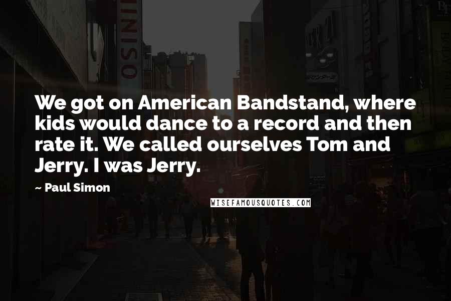 Paul Simon Quotes: We got on American Bandstand, where kids would dance to a record and then rate it. We called ourselves Tom and Jerry. I was Jerry.