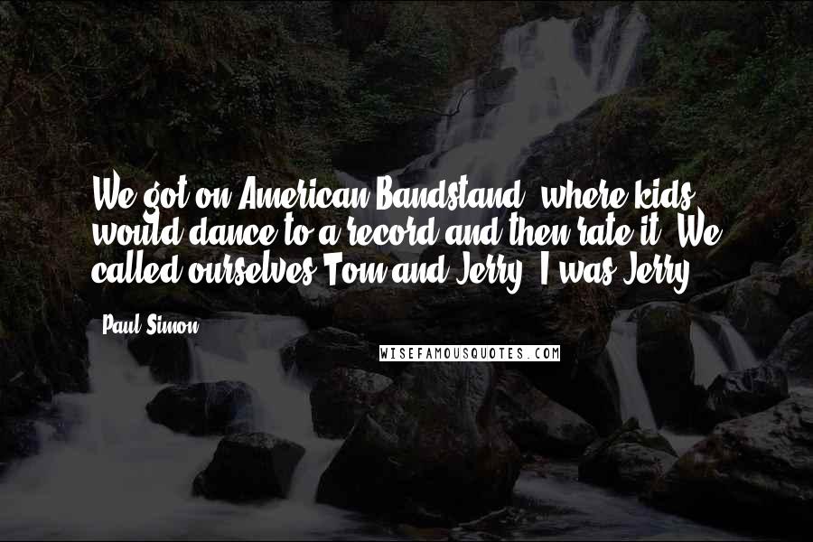 Paul Simon Quotes: We got on American Bandstand, where kids would dance to a record and then rate it. We called ourselves Tom and Jerry. I was Jerry.