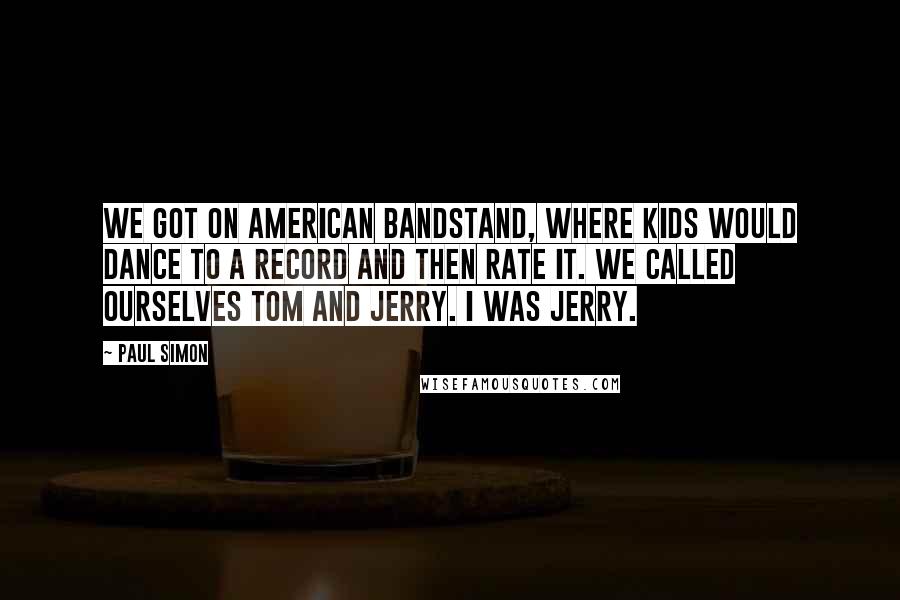 Paul Simon Quotes: We got on American Bandstand, where kids would dance to a record and then rate it. We called ourselves Tom and Jerry. I was Jerry.