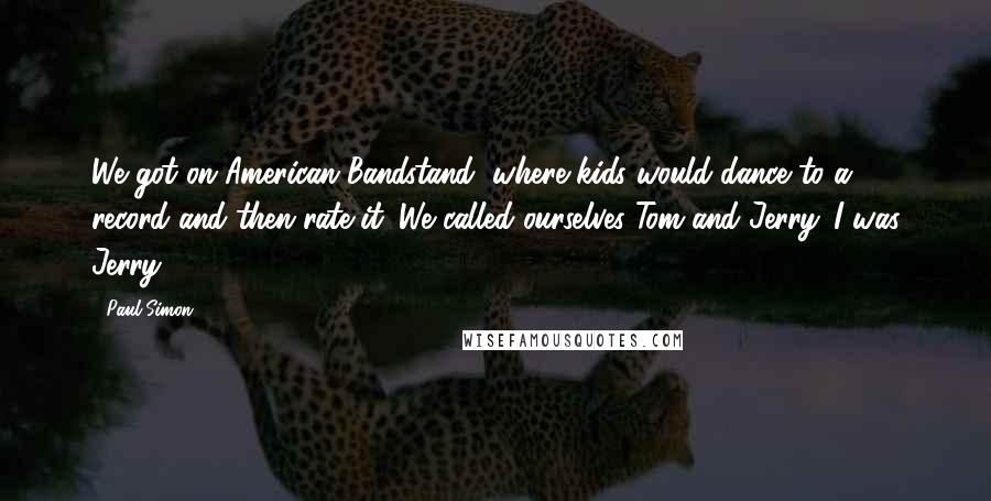 Paul Simon Quotes: We got on American Bandstand, where kids would dance to a record and then rate it. We called ourselves Tom and Jerry. I was Jerry.