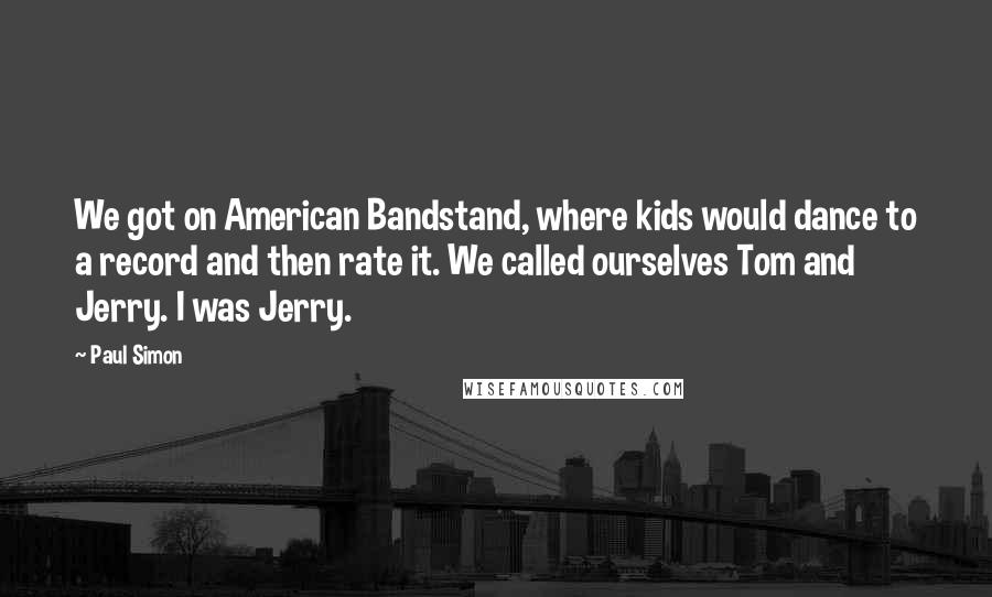 Paul Simon Quotes: We got on American Bandstand, where kids would dance to a record and then rate it. We called ourselves Tom and Jerry. I was Jerry.