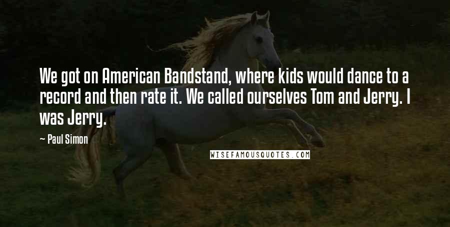 Paul Simon Quotes: We got on American Bandstand, where kids would dance to a record and then rate it. We called ourselves Tom and Jerry. I was Jerry.