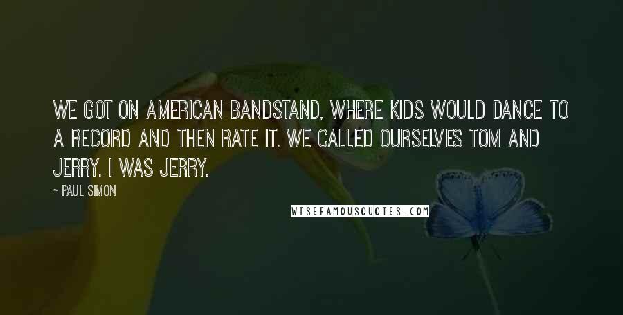 Paul Simon Quotes: We got on American Bandstand, where kids would dance to a record and then rate it. We called ourselves Tom and Jerry. I was Jerry.