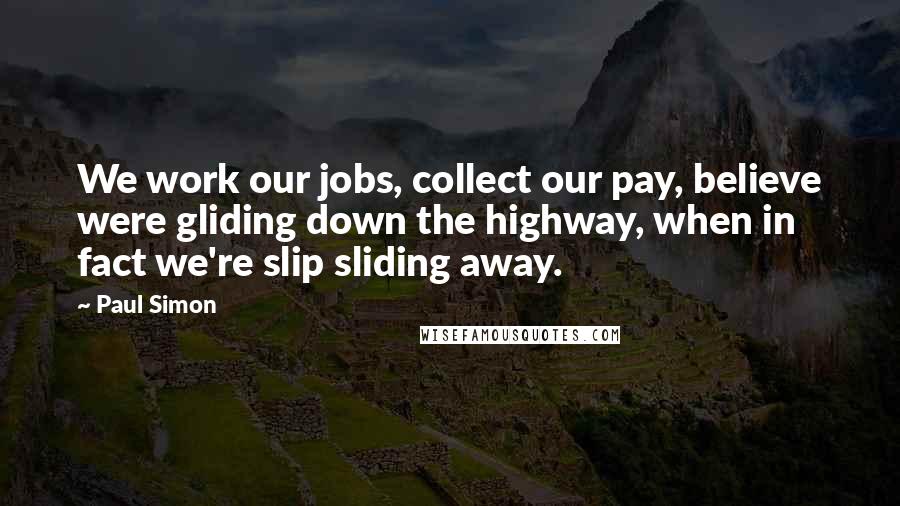 Paul Simon Quotes: We work our jobs, collect our pay, believe were gliding down the highway, when in fact we're slip sliding away.