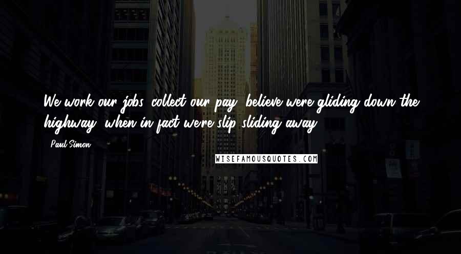 Paul Simon Quotes: We work our jobs, collect our pay, believe were gliding down the highway, when in fact we're slip sliding away.