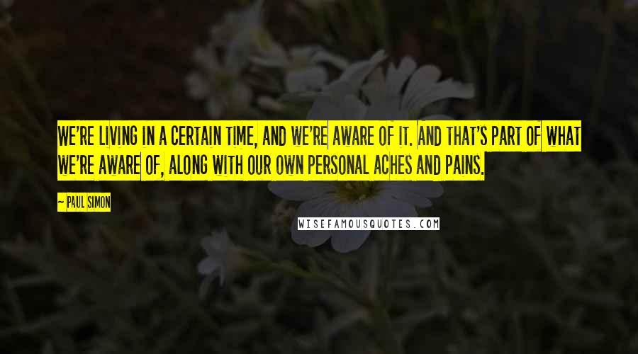 Paul Simon Quotes: We're living in a certain time, and we're aware of it. And that's part of what we're aware of, along with our own personal aches and pains.