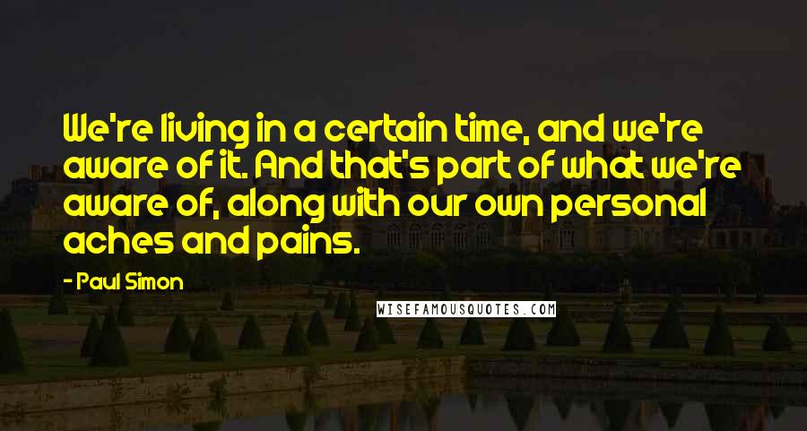 Paul Simon Quotes: We're living in a certain time, and we're aware of it. And that's part of what we're aware of, along with our own personal aches and pains.