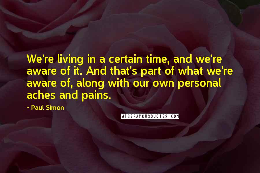 Paul Simon Quotes: We're living in a certain time, and we're aware of it. And that's part of what we're aware of, along with our own personal aches and pains.