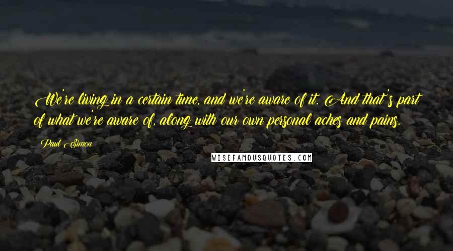 Paul Simon Quotes: We're living in a certain time, and we're aware of it. And that's part of what we're aware of, along with our own personal aches and pains.