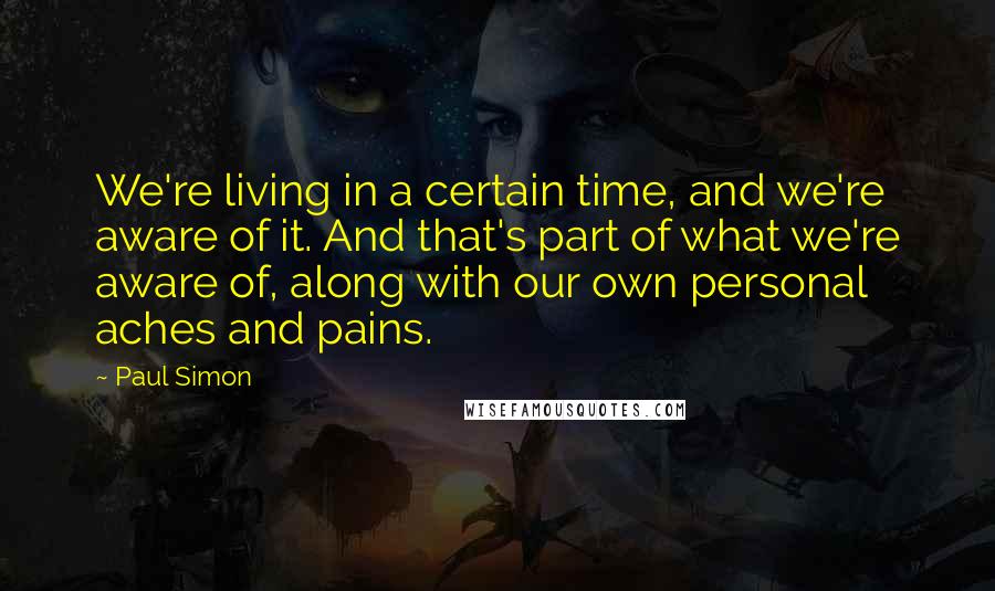 Paul Simon Quotes: We're living in a certain time, and we're aware of it. And that's part of what we're aware of, along with our own personal aches and pains.