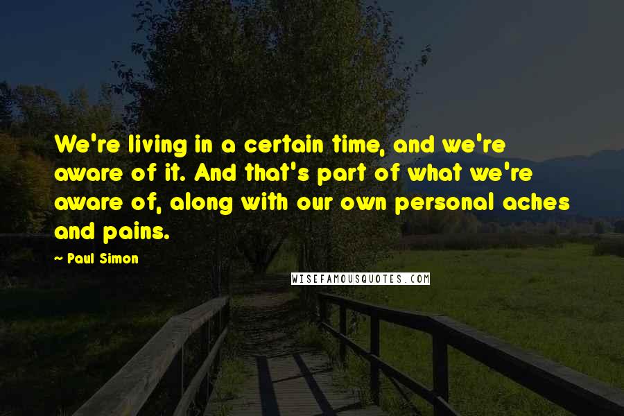 Paul Simon Quotes: We're living in a certain time, and we're aware of it. And that's part of what we're aware of, along with our own personal aches and pains.