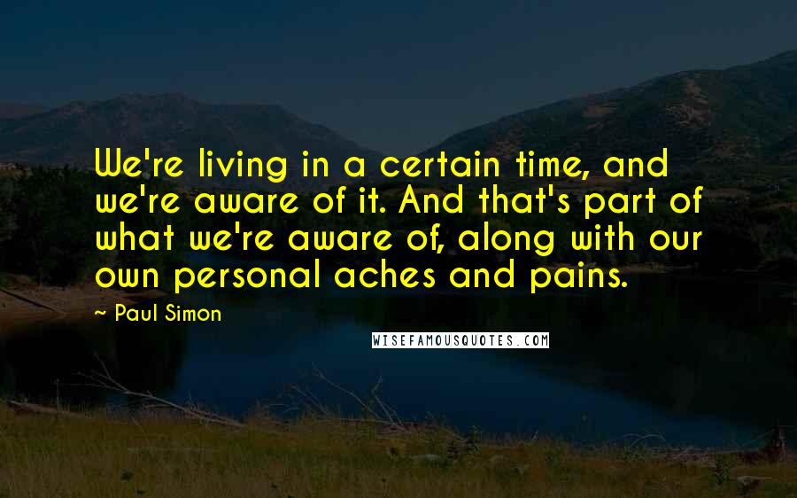 Paul Simon Quotes: We're living in a certain time, and we're aware of it. And that's part of what we're aware of, along with our own personal aches and pains.