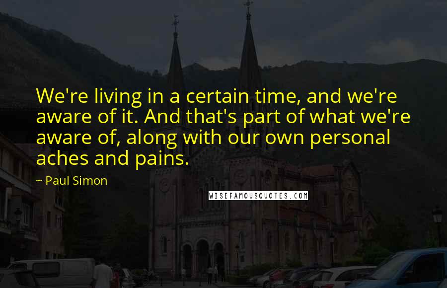 Paul Simon Quotes: We're living in a certain time, and we're aware of it. And that's part of what we're aware of, along with our own personal aches and pains.